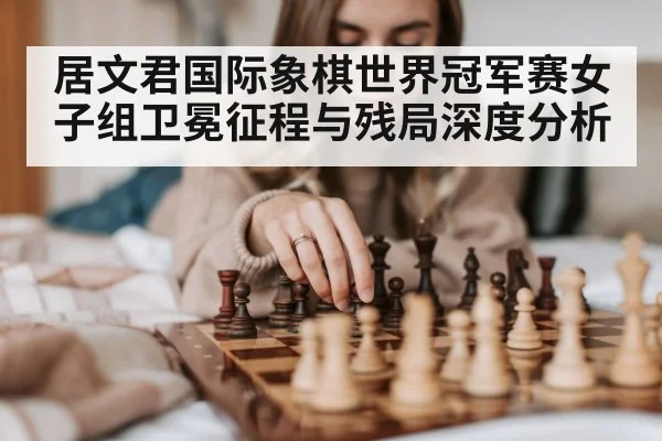居文君国际象棋世界冠军赛女子组卫冕征程与残局深度分析